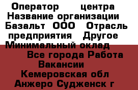 Оператор Call-центра › Название организации ­ Базальт, ООО › Отрасль предприятия ­ Другое › Минимальный оклад ­ 22 000 - Все города Работа » Вакансии   . Кемеровская обл.,Анжеро-Судженск г.